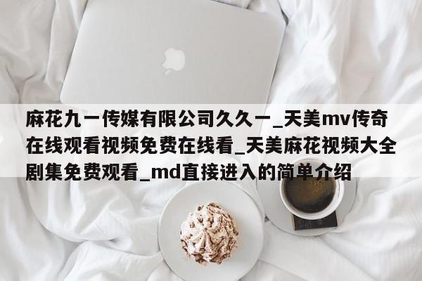 麻花九一传媒有限公司久久一_天美mv传奇在线观看视频免费在线看_天美麻花视频大全剧集免费观看_md直接进入的简单介绍