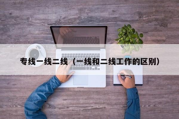 专线一线二线(一线和二线工作的区别)