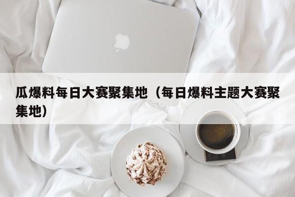 瓜爆料每日大赛聚集地(每日爆料主题大赛聚集地)