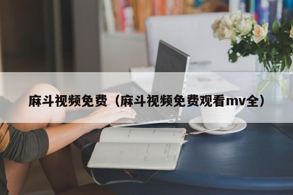 麻斗视频免费(麻斗视频免费观看mv全)