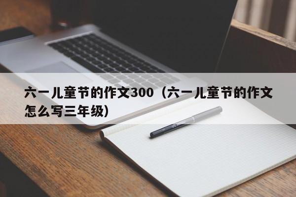 六一儿童节的作文300(六一儿童节的作文怎么写三年级)