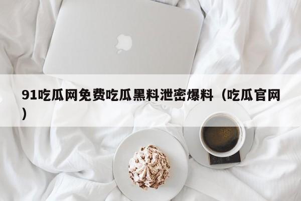 91吃瓜网免费吃瓜黑料泄密爆料(吃瓜官网)
