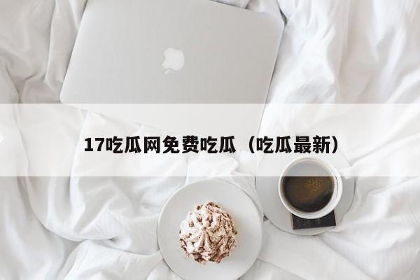 17吃瓜网免费吃瓜(吃瓜最新)